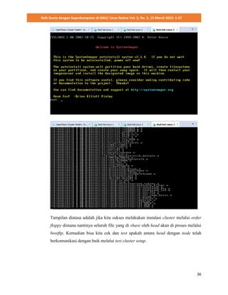 Raih Dunia dengan Superkomputer di GNU/ Linux Native Vol. 2, No. 1, 15 March 2015: 1-57
36
Tampilan diatasa adalah jika kita sukses melakukan instalasi cluster melalui order
floppy dimana nantinya seluruh file yang di share oleh head akan di proses melalui
bootftp. Kemudian bisa kita cek dan test apakah antara head dengan node telah
berkomunikasi dengan baik melalui test cluster setup.
 