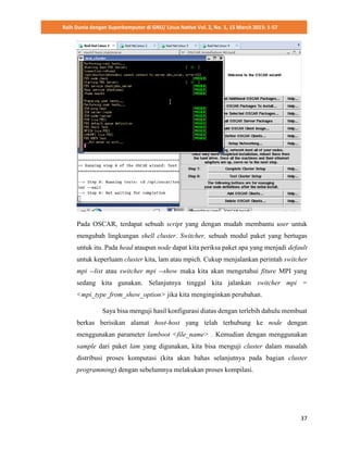 Raih Dunia dengan Superkomputer di GNU/ Linux Native Vol. 2, No. 1, 15 March 2015: 1-57
37
Pada OSCAR, terdapat sebuah script yang dengan mudah membantu user untuk
mengubah lingkungan shell cluster. Switcher, sebuah modul paket yang bertugas
untuk itu. Pada head ataupun node dapat kita periksa paket apa yang menjadi default
untuk keperluam cluster kita, lam atau mpich. Cukup menjalankan perintah switcher
mpi --list atau switcher mpi --show maka kita akan mengetahui fiture MPI yang
sedang kita gunakan. Selanjutnya tinggal kita jalankan switcher mpi =
<mpi_type_from_show_option> jika kita menginginkan perubahan.
Saya bisa menguji hasil konfigurasi diatas dengan terlebih dahulu membuat
berkas berisikan alamat host-host yang telah terhubung ke node dengan
menggunakan parameter lamboot <file_name> . Kemudian dengan menggunakan
sample dari paket lam yang digunakan, kita bisa menguji cluster dalam masalah
distribusi proses komputasi (kita akan bahas selanjutnya pada bagian cluster
programming) dengan sebelumnya melakukan proses kompilasi.
 