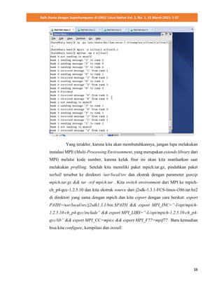 Raih Dunia dengan Superkomputer di GNU/ Linux Native Vol. 2, No. 1, 15 March 2015: 1-57
38
Yang terakhir, karena kita akan membutuhkannya, jangan lupa melakukan
instalasi MPE (Multi-Processing Envireonment, yang merupakan extends library dari
MPI) melalui kode sumber, karena kelak fitur ini akan kita manfaatkan saat
melakukan profiling. Setelah kita memiliki paket mpich.tar.gz, pindahkan paket
tarball tersebut ke direktori /usr/local/src dan ekstrak dengan parameter gunzip
mpich.tar.gz && tar -xvf mpich.tar . Kita switch environment dari MPI ke mpich-
ch_p4-gcc-1.2.5.10 dan kita ekstrak source dari j2sdk-1.3.1-FCS-linux-i386.tar.bz2
di direktori yang sama dengan mpich dan kita export dengan cara berikut: export
PATH=/usr/local/src/j2sdk1.3.1/bin:$PATH && export MPI_INC=”-I/opt/mpich-
1.2.5.10-ch_p4-gcc/include” && export MPI_LIBS=”-L/opt/mpich-1.2.5.10-ch_p4-
gcc/lib” && export MPI_CC=mpicc && export MPI_F77=mpif77 . Baru kemudian
bisa kita configure, kompilasi dan install.
 