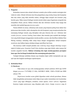 Raih Dunia dengan Superkomputer di GNU/ Linux Native Vol. 2, No. 1, 15 March 2015: 1-57
3
1. Pengantar
Kebutuhan manusia akan sebuah informasi semakin jelas terlihat semakin meningkat dari
waktu ke waktu. Sebuah informasi atau ilmu pengetahuan yang awalnya hanya dari kumpulan
data atau entitas yang tidak memiliki makna, sehingga dapat menjadi satu kesatuan yang
bernilai guna. Maka muncul berbagai metode-metode dalam upaya bagaimana mengolah dan
menjadikan ribuan, juta-an, bahkan miliaran data dan informasi tersebut tetap terjaga dan
memiliki nilai tambah bagi para decision maker.
Namun dibalik itu semua, sebenarnya ada sesuatu yang berperan paling besar dalam fase
pemrosesan data tersebut, yakni sekumpulan alat-alat komputasi yang merepresentasikan dan
menunjang berbagai metode yang diterapkan oleh para ilmuwan dan user. Informasi dari
weather forecast, customer banking, bursa saham, data transaksi para nasabah dan berbagai
riset yang diolah dengan menggunakan metode prediksi, asosiasi, dan klasifikasi didalam Data
Mining misalnya, terkadang tidak cukup hanya dengan menggunakan sebuah komputer
mainframe atau bahkan laptop sekalipun dengan spesifikasi luar biasa.
Jika kasusnya sudah menjadi petadata atau rendering image dengan teknologi nextgen
seperti di dalam game Assassins Creed Unity misalnya yang ingin diolah, maka rasanya hal
tersebut sangatlah beresiko. Bahkan terkadang kita ingin mendayagunakan perangkat
lama agar bisa berfungsi kembali dan bisa menunjang pekerjaan kita.
Terdapat beberapa tambahan dimana saya harapkan dapat sedikit memperjelas apa saja
opsi-opsi dan langkah membangun superkomputer.
2. Kebutuhan Dasar
2.1 Hardware
Pada tulisan ini saya coba mendayagunakan sebuah notebook ASUS tipe X450J
dengan processor i7-4710HQ 2.5 GHz, GEFORCE 840M, 12GB of RAM dan HDD
sebesar 1TB.
Requirement tersebut secara global digunakan untuk seluruh percobaan, dimana
tidak mengabaikan perencanaan mulai tahap design (yakni menentukan misi keseluruhan
cluster yang ingin dibangun), arsitektur, sistem operasi, cluster software, bagaimana
besarnya tingkat pemrosesan yang ditujukan pada cluster, berapa resources yang di
 