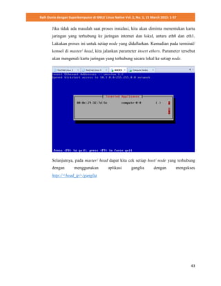 Raih Dunia dengan Superkomputer di GNU/ Linux Native Vol. 2, No. 1, 15 March 2015: 1-57
43
Jika tidak ada masalah saat proses instalasi, kita akan diminta menentukan kartu
jaringan yang terhubung ke jaringan internet dan lokal, antara eth0 dan eth1.
Lakukan proses ini untuk setiap node yang didaftarkan. Kemudian pada terminal/
konsol di master/ head, kita jalankan parameter insert ethers. Parameter tersebut
akan mengenali kartu jaringan yang terhubung secara lokal ke setiap node.
Selanjutnya, pada master/ head dapat kita cek setiap host/ node yang terhubung
dengan menggunakan aplikasi ganglia dengan mengakses
http://<head_ip>/ganglia
 