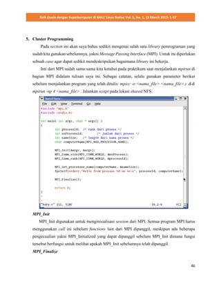 Raih Dunia dengan Superkomputer di GNU/ Linux Native Vol. 2, No. 1, 15 March 2015: 1-57
46
5. Cluster Programming
Pada section ini akan saya bahas sedikit mengenai salah satu library pemrograman yang
sudah kita gunakan sebelumnya, yakni Message Passing Interface (MPI). Untuk itu diperlukan
sebuah case agar dapat sedikit mendeskripsikan bagaimana library ini bekerja.
Inti dari MPI sudah sama-sama kita ketahui pada praktikum saat menjalankan mpirun di
bagian MPI didalam tulisan saya ini. Sebagai catatan, selalu gunakan parameter berikut
sebelum menjalankan program yang telah ditulis: mpicc -o <nama_file> <nama_file>.c &&
mpirun -np 4 <nama_file> . Jalankan script pada lokasi shared NFS.
MPI_Init
MPI_Init digunakan untuk menginisialisasi session dari MPI. Semua program MPI harus
menggunakan call ini sebelum functions lain dari MPI dipanggil, meskipun ada beberapa
pengecualian yakni MPI_Initialized yang dapat dipanggil sebelum MPI_Init dimana fungsi
tersebut berfungsi untuk melihat apakah MPI_Init sebelumnya telah dipanggil.
MPI_Finalize
 