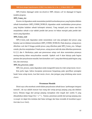Raih Dunia dengan Superkomputer di GNU/ Linux Native Vol. 2, No. 1, 15 March 2015: 1-57
47
MPI_Finalize dipanggil untuk me-shutdown MPI, dimana call ini dipanggil di bagian
terakhir program.
MPI_Comm_size
Routine ini digunakan untuk menentukan jumlah keseluruhan proses yang berjalan didalam
sebuah komunikator (MPI_COMM_WORLD; digunakan untuk membedakan proses-proses
yang berjalan kedalam sebuah kelompok tertentu). Yang menjadi point utama saat kita
menjalankan sebuah script adalah jumlah dari proses ini bukan merujuk pada jumlah dari
mesin yang digunakan.
MPI_Comm_rank
MPI_Comm_rank digunakan untuk menentukan rank atau peringkat dari proses yang
berjalan saat ini didalam komunikator (MPI_COMM_WORLD). Pada dasarnya, setiap proses
diberikan rank dari 0 hingga jumlah proses yang diberikan pada MPI_Comm_size. Sebagai
contoh, jika kita menjalankan 5 buah proses, setiap proses individu akan diberikan penomoran
0,1,2,3, dan 4. Berikutnya, pada saat pemrosesan setiap rank akan menentukan perannya
masing-masing dalam menyelesaikan masalah. Apakah rank 0 akan bekerja pada bagian
pertama dari penyelesaian masalah, baru kemudian rank 1 yang akan bekerja pada bagian yang
lain, dan seterusnya.
MPI_Get_processor_name
MPI_Get_process_name digunakan untuk mengambil nama host dari setiap mesin cluster.
Kita perlu ingat, bahwa kecepatan pemrosesan bergantung pada spesifikasi perangkat
lunak/ keras setiap mesin, load dari mesin cluster, dan jaringan yang terhubung antar mesin
cluster.
Perumusan Masalah
Disini saya coba membuat contoh dalam penyelesaian sebuah kasus ‘perhitungan integrasi
numerik’, ide nya adalah mencari luas ruang dari setiap persegi panjang yang ada didalam
kurva. Dimana tinggi dari persegi panjang merupakan nilai tengah dari sumbu X yang
dikuadratkan dalam fungsi f(x) = x * x . Namun, penentuan jumlah dari persegi panjang atau
rectangle ini dapat kita tentukan dari batas tertinggi dan batas terendah di koordinat (upper
limit dan lower limit).
 