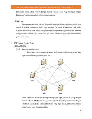 Raih Dunia dengan Superkomputer di GNU/ Linux Native Vol. 2, No. 1, 15 March 2015: 1-57
4
alokasikan untuk setiap cluster, berapa banyak cluster/ node yang dibangun, tingkat
keamanan (bisa menggunakan pfilter) dan sebagainya.
2.2 Software
Karena sifatnya sebuah uji coba dengan harapan agar dapat di implementasi dengan
mudah di praktek sebenarnya, maka saya gunakan VMware® Workstation 8.0.0 build-
471780. Semua node baik master maupun slave nantinya akan berjalan didalam VMware
dengan alokasi sumber daya setiap node nya sesuai kebutuhan yang diperlukan didalam
praktek tulisan ini.
3. GNU/ Linux Cluster Setup
3.1 OpenMOSIX
3.1.1 Hardware dan Topologi
Disini saya menggunakan topologi fully connected dimana setiap node
dapat melakukan request satu sama lain.
Untuk spesifikasi hardware masing-masing node saya alokasikan cukup dengan
memori sebesar 256MB dan storage sebesar 8GB. Banyaknya node sesuai dengan
kebutuhan riset anda dan semakin besar data yang ingin diolah, tentu semakin besar
pula resource yang harus disediakan.
 