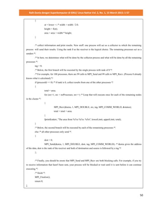 Raih Dunia dengan Superkomputer di GNU/ Linux Native Vol. 2, No. 1, 15 March 2015: 1-57
50
{
at = lower + i * width + width / 2.0;
height = f(at);
area = area + width * height;
}
/* collect information and print results. New stuff: one process will act as a collector to which the remaining
process will send their results. Using the rank 0 as the receiver is the logical choice. The remaining processes act as a
senders */
/* In here, we determines what will be done by the collector process and what will be done by all the remaining
processes */
tag = 0;
/* Below, the first branch will be executed by the single process with rank of 0 */
/* For example, for 100 processes, there are 99 calls to MPI_Send and 99 calls to MPI_Recv. (Process 0 already
knows what it calculated) */
if (processId == 0) /* if rank is 0, collect results from one of the other processes */
{
total = area;
for (src=1; src < noProcesses; src++) /* Loop that will execute once for each of the remaining nodes
in the cluster */
{
MPI_Recv(&area, 1, MPI_DOUBLE, src, tag, MPI_COMM_WORLD, &status);
total = total + area;
}
fprintf(stderr, "The area from %f to %f is: %fn", lowerLimit, upperLimit, total);
}
/* Below, the second branch will be executed by each of the remanining processes */
else /* all other processes only send */
{
dest = 0;
MPI_Send(&area, 1, MPI_DOUBLE, dest, tag, MPI_COMM_WORLD); /* &area gives the address
of the data, dest is the rank of the receiver and both of destination and source is followed by a tag */
};
/* Finally, you should be aware that MPI_Send and MPI_Recv are both blocking calls. For example, if you try
to receive information that hasn't been sent, your process will be blocked or wait until it is sent before it can continue
executing */
/* finish */
MPI_Finalize();
return 0;
}
 