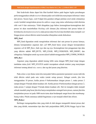 Raih Dunia dengan Superkomputer di GNU/ Linux Native Vol. 2, No. 1, 15 March 2015: 1-57
51
Dari kode-kode diatas dapat kita lihat kembali bahwa pada bagian logika percabangan
perlu menggunakan sebuah receiver dimana pada rank inilah kita menyimpan informasi/ status
dari proses. Secara logis, rank 0 dapat kita gunakan sebagai patokan awal untuk selanjutnya
sender kembali mengirimkan proses ke address range yang status sebelumnya telah diterima
oleh rank 0 dan seterusnya. Telah diingatkan juga bahwa kemungkinan-kemungkinan dari
proses ini akan menimbulkan blocking calls dimana jika informasi dari proses belum di
kirimkan ke destination (receiver), maka proses akan blocked atau berubah status menjadi wait
hingga proses selesai dikirim untuk kemudian dilanjutkan untuk dieksekusi.
MPI_Send
MPI_Send digunakan untuk mengirimkan informasi dari satu proses ke proses lainnya,
dimana korespondensi argumen dari call MPI_Send harus sesuai dengan korespondensi
argumen call di MPI_Recv, baik type dan tag nya. Kemungkinan lain penggunaan tipe data
yang dikirim adalah MPI_BYTE, MPI_CHAR, MPI_UNSIGNED, MPI_SHORT, dan
sebagainya. Sedangkan untuk tag secara default adalah menggunakan MPI_COMM_WORLD.
MPI_Recv
Argumen yang digunakan adalah kurang lebih sama dengan MPI_Send tetapi dengan
tambahan status field. MPI_STATUS sendiri merupakam sebuah struktur yang menyimpan
informasi tentang aktual size, source, dan tag dari pesan yang diterima.
Pada solusi script diatas tentu kita menyadari bahwa parameter-parameter secara individu
telah dikirim sekali pada satu waktu (untuk setiap proses). Sebagai contoh, jika kita
menggunakan 10 proses, ketika proses 0 berkomunikasi dengan proses 1, maka proses 2
sampai dengan 9 berada dalam keadaan idle. Ketika proses 0 berkomunikasi dengan proses 2,
maka proses 3 sampai dengan 9 berada dalam keadaan idle. Hal ini mungkin tidak menjadi
sebuah masalah yang besar jika kita hanya menjalankan setengah lusin proses, namun jika kita
menjalankan proses ini pada 1000 mesin tentu akan berdampak sangat besar dan membuang-
buang waktu. Pokok utamanya adalah bagaimana script menjadi efektif dan efisien.
MPI_Reduce
Berfungsi mengumpulkan data yang telah di olah dengan mengambil alamat proses dari
data yang diolah, menentukan tipe data baik penjumlahan (MPI_SUM) hingga logical dan
 