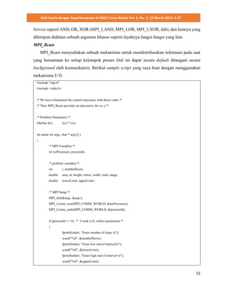 Raih Dunia dengan Superkomputer di GNU/ Linux Native Vol. 2, No. 1, 15 March 2015: 1-57
52
bitwise seperti AND, OR, XOR (MPI_LAND, MPI_LOR, MPI_LXOR, dsb), dan lainnya yang
dihimpun didalam sebuah argumen khusus seperti layaknya fungsi-fungsi yang lain.
MPI_Bcast
MPI_Bcast menyediakan sebuah mekanisme untuk mendistribusikan informasi pada saat
yang bersamaan ke setiap kelompok proses (hal ini dapat secara default ditangani secara
background oleh komunikator). Berikut sample script yang saya buat dengan menggunakan
mekanisme I/ O.
#include "mpi.h"
#include <stdio.h>
/* We have eliminated the control structures with these codes */
/* Then MPI_Bcast provides an alternative for us ;) */
/* Problem Parameters */
#define f(x) ((x) * (x))
int main( int argc, char * argv[] )
{
/* MPI Variables */
int noProcesses, processId;
/* problem variables */
int i, numberRects;
double area, at, height, lower, width, total, range;
double lowerLimit, upperLimit;
/* MPI Setup */
MPI_Init(&argc, &argv);
MPI_Comm_size(MPI_COMM_WORLD, &noProcesses);
MPI_Comm_rank(MPI_COMM_WORLD, &processId);
if (processId == 0) /* if rank is 0, collect parameters */
{
fprintf(stderr, "Enter number of steps:n");
scanf("%d", &numberRects);
fprintf(stderr, "Enter low end of intervaln");
scanf("%lf", &lowerLimit);
fprintf(stderr, "Enter high end of interval:n");
scanf("%lf", &upperLimit);
 