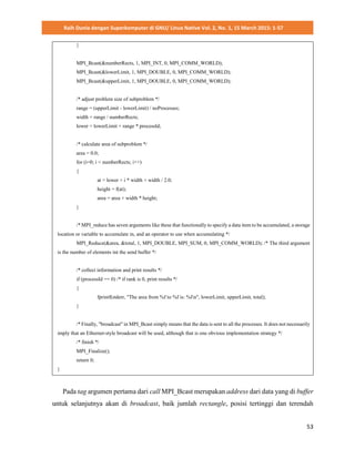 Raih Dunia dengan Superkomputer di GNU/ Linux Native Vol. 2, No. 1, 15 March 2015: 1-57
53
}
MPI_Bcast(&numberRects, 1, MPI_INT, 0, MPI_COMM_WORLD);
MPI_Bcast(&lowerLimit, 1, MPI_DOUBLE, 0, MPI_COMM_WORLD);
MPI_Bcast(&upperLimit, 1, MPI_DOUBLE, 0, MPI_COMM_WORLD);
/* adjust problem size of subproblem */
range = (upperLimit - lowerLimit) / noProcesses;
width = range / numberRects;
lower = lowerLimit + range * processId;
/* calculate area of subproblem */
area = 0.0;
for (i=0; i < numberRects; i++)
{
at = lower + i * width + width / 2.0;
height = f(at);
area = area + width * height;
}
/* MPI_reduce has seven arguments like these that functionally to specify a data item to be accumulated, a storage
location or variable to accumulate in, and an operator to use when accumulating */
MPI_Reduce(&area, &total, 1, MPI_DOUBLE, MPI_SUM, 0, MPI_COMM_WORLD); /* The third argument
is the number of elements int the send buffer */
/* collect information and print results */
if (processId == 0) /* if rank is 0, print results */
{
fprintf(stderr, "The area from %f to %f is: %fn", lowerLimit, upperLimit, total);
}
/* Finally, "broadcast" in MPI_Bcast simply means that the data is sent to all the processes. It does not necessarily
imply that an Ethernet-style broadcast will be used, although that is one obvious implementation strategy */
/* finish */
MPI_Finalize();
return 0;
}
Pada tag argumen pertama dari call MPI_Bcast merupakan address dari data yang di buffer
untuk selanjutnya akan di broadcast, baik jumlah rectangle, posisi tertinggi dan terendah
 