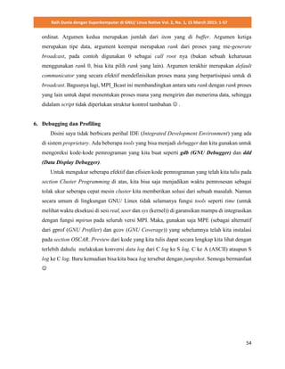 Raih Dunia dengan Superkomputer di GNU/ Linux Native Vol. 2, No. 1, 15 March 2015: 1-57
54
ordinat. Argumen kedua merupakan jumlah dari item yang di buffer. Argumen ketiga
merupakan tipe data, argument keempat merupakan rank dari proses yang me-generate
broadcast, pada contoh digunakan 0 sebagai call root nya (bukan sebuah keharusan
menggunakan rank 0, bisa kita pilih rank yang lain). Argumen terakhir merupakan default
communicator yang secara efektif mendefinisikan proses mana yang berpartisipasi untuk di
broadcast. Bagusnya lagi, MPI_Bcast ini membandingkan antara satu rank dengan rank proses
yang lain untuk dapat menentukan proses mana yang mengirim dan menerima data, sehingga
didalam script tidak diperlukan struktur kontrol tambahan  .
6. Debugging dan Profiling
Disini saya tidak berbicara perihal IDE (Integrated Development Environment) yang ada
di sistem proprietary. Ada beberapa tools yang bisa menjadi debugger dan kita gunakan untuk
mengoreksi kode-kode pemrograman yang kita buat seperti gdb (GNU Debugger) dan ddd
(Data Display Debugger).
Untuk mengukur seberapa efektif dan efisien kode pemrograman yang telah kita tulis pada
section Cluster Programming di atas, kita bisa saja menjadikan waktu pemrosesan sebagai
tolak ukur seberapa cepat mesin cluster kita memberikan solusi dari sebuah masalah. Namun
secara umum di lingkungan GNU/ Linux tidak selamanya fungsi tools seperti time (untuk
melihat waktu eksekusi di sesi real, user dan sys (kernel)) di garansikan mampu di integrasikan
dengan fungsi mpirun pada seluruh versi MPI. Maka, gunakan saja MPE (sebagai alternatif
dari gprof (GNU Profiler) dan gcov (GNU Coverage)) yang sebelumnya telah kita instalasi
pada section OSCAR. Preview dari kode yang kita tulis dapat secara lengkap kita lihat dengan
terlebih dahulu melakukan konversi data log dari C log ke S log, C ke A (ASCII) ataupun S
log ke C log. Baru kemudian bisa kita baca log tersebut dengan jumpshot. Semoga bermanfaat

 