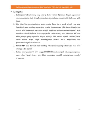 Raih Dunia dengan Superkomputer di GNU/ Linux Native Vol. 2, No. 1, 15 March 2015: 1-57
56
7. Kesimpulan
1. Beberapa metode clustering yang saya uji diatas berhasil dijalankan dengan requirement
minimal dan dapat diuji, di implementasikan, dan dilakukan inovasi untuk skala yang lebih
besar.
2. Kita tidak bisa membandingkan antar metode diatas hanya untuk sebuah case saja.
OpenMosix yang notabene merupakan pendistribusian proses, tidak dapat dibandingkan
dengan MPI hanya untuk me-render sebuah pencitraan, sehingga tentu openMosix akan
memakan waktu lebih lama. Begitu juga perihal cache memory, core processor, NIC atau
kartu jaringan yang digunakan dengan besarnya data transfer seperti 10/100/1000/dst
dalam kisaran Mbps sangat mempengaruhi interval waktu perpindahan atau
pendistribusian proses antar node.
3. Metode MPI atau Beowulf akan membagi rata secara langsung beban kerja pada node
sehingga lebih efektif.
4. Bahasa pemrograman C, C++ hingga FORTRAN masih menjadi bahasa pemrograman
yang robust lewat library nya dalam menangani masalah pemrograman parallel
processing.
 
