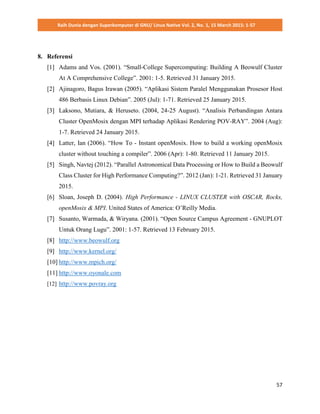 Raih Dunia dengan Superkomputer di GNU/ Linux Native Vol. 2, No. 1, 15 March 2015: 1-57
57
8. Referensi
[1] Adams and Vos. (2001). “Small-College Supercomputing: Building A Beowulf Cluster
At A Comprehensive College”. 2001: 1-5. Retrieved 31 January 2015.
[2] Ajinagoro, Bagus Irawan (2005). “Aplikasi Sistem Paralel Menggunakan Prosesor Host
486 Berbasis Linux Debian”. 2005 (Jul): 1-71. Retrieved 25 January 2015.
[3] Laksono, Mutiara, & Heruseto. (2004, 24-25 August). “Analisis Perbandingan Antara
Cluster OpenMosix dengan MPI terhadap Aplikasi Rendering POV-RAY”. 2004 (Aug):
1-7. Retrieved 24 January 2015.
[4] Latter, Ian (2006). “How To - Instant openMosix. How to build a working openMosix
cluster without touching a compiler”. 2006 (Apr): 1-80. Retrieved 11 January 2015.
[5] Singh, Navtej (2012). “Parallel Astronomical Data Processing or How to Build a Beowulf
Class Cluster for High Performance Computing?”. 2012 (Jan): 1-21. Retrieved 31 January
2015.
[6] Sloan, Joseph D. (2004). High Performance - LINUX CLUSTER with OSCAR, Rocks,
openMosix & MPI. United States of America: O’Reilly Media.
[7] Susanto, Warmada, & Wiryana. (2001). “Open Source Campus Agreement - GNUPLOT
Untuk Orang Lugu”. 2001: 1-57. Retrieved 13 February 2015.
[8] http://www.beowulf.org
[9] http://www.kernel.org/
[10] http://www.mpich.org/
[11] http://www.oyonale.com
[12] http://www.povray.org
 