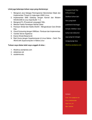 Lihat juga beberapa tulisan saya yang diantaranya:
1. Mengenal Java Sebagai Pemrograman Berorientasi Objek dan
Implementasi Thread di Lingkungan UNIX/ Linux.
2. Implementasi SMS Gateway dengan Kannel dan Modem
WAVECOM di Linux OpenSuSE 11.2.
3. Mengenal PL (Procedural Language)/ SQL.
4. Metode Praktis Penetapan Nishab Zakat.
5. Panduan Sholat dan Hadits Shahih - Mengevaluasi Cara Sholat
Kita.
6. Cloud Computing dengan VMWare - Panduan dan Implementasi.
7. Vcenter Server Appliance
8. Esensi Sholat Berjama’ah
9. Raih Dunia dengan Superkomputer di Linux Native - Catch The
World with Supercomputer in Native Linux
Tulisan saya diatas telah saya unggah di situs :
1. tifosilinux.wordpress.com
2. slideshare.net
3. academia.edu
Supported by
tifosilinux
Dedikasi tulisan dari
Hary yang telah
published di berbagai
tempat. Silahkan baca
tulisan dan dokumen
saya yang lain dengan
mengunjungi situs
tifosilinux.wordpress.com
Contact:
Email : h4ry.oop@gmail.com
Phone: 085695042489
Skype: hary_122
BBM: 7943F602
 