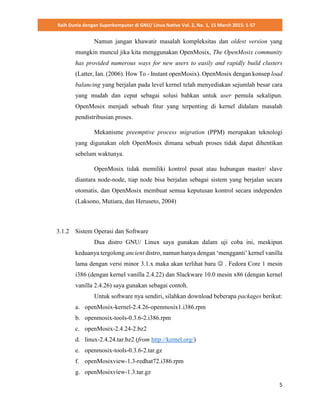 Raih Dunia dengan Superkomputer di GNU/ Linux Native Vol. 2, No. 1, 15 March 2015: 1-57
5
Namun jangan khawatir masalah kompleksitas dan oldest version yang
mungkin muncul jika kita menggunakan OpenMosix, The OpenMosix community
has provided numerous ways for new users to easily and rapidly build clusters
(Latter, Ian. (2006). How To - Instant openMosix). OpenMosix dengan konsep load
balancing yang berjalan pada level kernel telah menyediakan sejumlah besar cara
yang mudah dan cepat sebagai solusi bahkan untuk user pemula sekalipun.
OpenMosix menjadi sebuah fitur yang terpenting di kernel didalam masalah
pendistribusian proses.
Mekanisme preemptive process migration (PPM) merupakan teknologi
yang digunakan oleh OpenMosix dimana sebuah proses tidak dapat dihentikan
sebelum waktunya.
OpenMosix tidak memiliki kontrol pusat atau hubungan master/ slave
diantara node-node, tiap node bisa berjalan sebagai sistem yang berjalan secara
otomatis, dan OpenMosix membuat semua keputusan kontrol secara independen
(Laksono, Mutiara, dan Heruseto, 2004)
3.1.2 Sistem Operasi dan Software
Dua distro GNU/ Linux saya gunakan dalam uji coba ini, meskipun
keduanya tergolong ancient distro, namun hanya dengan ‘mengganti’ kernel vanilla
lama dengan versi minor 3.1.x maka akan terlihat baru  . Fedora Core 1 mesin
i386 (dengan kernel vanilla 2.4.22) dan Slackware 10.0 mesin x86 (dengan kernel
vanilla 2.4.26) saya gunakan sebagai contoh.
Untuk software nya sendiri, silahkan download beberapa packages berikut:
a. openMosix-kernel-2.4.26-openmosix1.i386.rpm
b. openmosix-tools-0.3.6-2.i386.rpm
c. openMosix-2.4.24-2.bz2
d. linux-2.4.24.tar.bz2 (from http://kernel.org/)
e. openmosix-tools-0.3.6-2.tar.gz
f. openMosixview-1.3-redhat72.i386.rpm
g. openMosixview-1.3.tar.gz
 