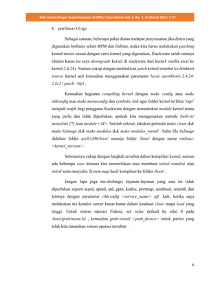 Raih Dunia dengan Superkomputer di GNU/ Linux Native Vol. 2, No. 1, 15 March 2015: 1-57
6
h. povlinux-3.6.tgz
Sebagai catatan, beberapa paket diatas terdapat penyesuaian jika distro yang
digunakan berbasis selain RPM dan Debian, maka kita harus melakukan patching
kernel mosix sesuai dengan versi kernel yang digunakan, Slackware salah satunya
(dalam kasus ini saya downgrade kernel di slackware dari kernel vanilla awal ke
kernel 2.4.24). Namun cukup dengan meletakkan patch kernel tersebut ke direktori
source kernel asli kemudian menggunakan parameter bzcat openMosix-2.4.24-
2.bz2 | patch –Np1 .
Kemudian kegiatan compiling kernel dengan make config atau make
oldconfig atau make menuconfig dan symbolic link agar folder kernel terlihat ‘rapi’
menjadi wajib bagi pengguna Slackware dengan menentukan module kernel mana
yang perlu dan tidak diperlukan, apakah kita menggunakan metode built-in/
monolitik [*] atau module <M>. Setelah selesai, lakukan perintah make clean &&
make bzImage && make modules && make modules_install . Salin file bzImage
didalam folder arch/i386/boot/ menuju folder /boot/ dengan nama vmlinuz-
<kernel_version> .
Sebenarnya cukup dengan langkah tersebut dalam kompilasi kernel, namun
ada beberapa case dimana kita memerlukan atau membuat initial ramdisk atau
initrd serta menyalin System.map hasil kompilasi ke folder /boot/ .
Jangan lupa juga me-disfungsi layanan-layanan yang saat ini tidak
diperlukan seperti acpid, apmd, atd, gpm, kudzu, portmap, sendmail, smartd, dan
lainnya dengan parameter chkconfig <service_name> off. Jadi, ketika saya
melakukan tes kondisi server benar-benar dalam keadaan clear tanpa load yang
tinggi. Untuk sistem operasi Fedora, set value default ke nilai 0 pada
/boot/grub/menu.lst , kemudian grub-install <path_device> untuk partisi yang
telah kita tanamkan sistem operasi tersebut.
 