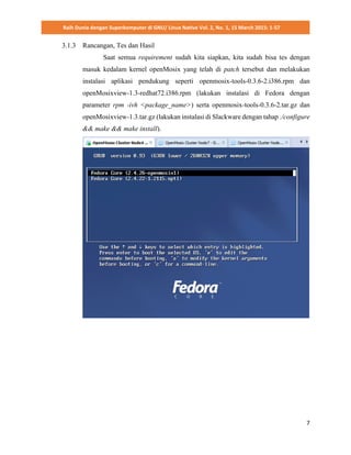 Raih Dunia dengan Superkomputer di GNU/ Linux Native Vol. 2, No. 1, 15 March 2015: 1-57
7
3.1.3 Rancangan, Tes dan Hasil
Saat semua requirement sudah kita siapkan, kita sudah bisa tes dengan
masuk kedalam kernel openMosix yang telah di patch tersebut dan melakukan
instalasi aplikasi pendukung seperti openmosix-tools-0.3.6-2.i386.rpm dan
openMosixview-1.3-redhat72.i386.rpm (lakukan instalasi di Fedora dengan
parameter rpm -ivh <package_name>) serta openmosix-tools-0.3.6-2.tar.gz dan
openMosixview-1.3.tar.gz (lakukan instalasi di Slackware dengan tahap ./configure
&& make && make install).
 