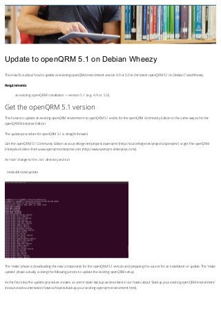 Update to openQRM 5.1 on Debian Wheezy
This HowTo is about how to update an existing openQRM environment version 4.9 or 5.0 to the latest openQRM 5.1 on Debian 7 aka Wheezy.
Requirements

an existing openQRM Installation < version 5.1 (e.g. 4.9 or 5.0)

Get the openQRM 5.1 version
This howto to update an existing openQRM environment to openQRM 5.1 works for the openQRM Community Edition in the same way as for the
openQRM Enterprise Edition.
The update procedure for openQRM 5.1 is straight forward.
Get the openQRM 5.1 Community Edition at sourceforge.net/projects/openqrm/ (http://sourceforge.net/projects/openqrm/) or get the openQRM
Enterprise Edition from www.openqrm-enterprise.com (http://www.openqrm-enterprise.com/)
As 'root' change to the ../src directory and run:

make && make update

The 'make' phase is downloading the new components for the openQRM 5.1 version and preparing the source for an installation or update. The 'make
update' phase actually is doing the following actions to update the existing openQRM setup:
As the first step the update procedure creates a current state-backup as described in our howto about 'Backup your existing openQRM environment'
(resources/documentation-howtos/howtos/backup-your-existing-openqrm-environment.html).

 