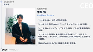私たちについて
牛島 悟
代表取締役
Ushijima Satoru
1991年生まれ、法政大学法学部卒。
2016年 株式会社Speeeにてマーケティングコンサルに従事。
2017年 RPAホールディングス株式会社にてPdM/事業責任者に
従...