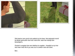 Wel staat er een groot roze pakket op de stoep. Het pakpapier wordt
bij elkaar gehouden door een rode strik, waar een kaartje aan
bevestigd is.

Omdat ik vergeten ben een telefoon te regelen.. Hopelijk kun je hier
wat meer mee! Als ik jou was zou ik zoeken naar een baan.

Ben.
 