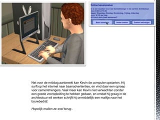 Net voor de middag aanbreekt kan Kevin de computer opstarten. Hij
surft op het internet naar baanadvertenties, en vind daar een oproep
voor cementmengers. Veel meer kan Kevin niet verwachten zonder
een goede vooropleiding te hebben gedaan, en omdat hij graag in de
architectuur wil werken schrijft hij onmiddellijk een mailtje naar het
bouwbedrijf.

Hopelijk mailen ze snel terug..
 