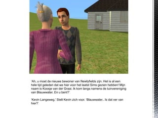 ‘Ah, u moet de nieuwe bewoner van Newlyfields zijn. Het is al een
hele tijd geleden dat we hier voor het laatst Sims gezien hebben! Mijn
naam is Koosje van der Graai. Ik kom langs namens de tuinvereniging
van Blauwwater. En u bent?’

‘Kevin Langeweg.’ Stelt Kevin zich voor. ‘Blauwwater.. Is dat ver van
hier?’
 