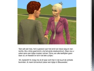 ‘Dat valt wel mee, het is gewoon aan het eind van deze weg en dan
rechts. Als u links gaat komt u bij het grote stadscentrum. Daar zou u
zeker eens een kijkje moeten nemen, Sims van alle leeftijden gaan
daar uit, en feesten er tot in de late uurtjes.’

‘Ah, bedankt! Ik vroeg me al af waar zich hier in de buurt de winkels
bevinden. Ik neem binnenkort zeker een kijkje in Blauwwater.’
 