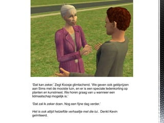 ‘Dat kan zeker.’ Zegt Koosje glimlachend. ‘We geven ook geldprijzen
aan Sims met de mooiste tuin, en er is een speciale ledenkorting op
planten en kunstmest. We horen graag van u wanneer een
lidmaatschap mogelijk is.’

‘Dat zal ik zeker doen. Nog een fijne dag verder.’

Het is ook altijd hetzelfde verhaaltje met die lui.. Denkt Kevin
geïrriteerd.
 