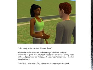 ‘.. En dit zijn mijn vrienden Roos en Tjerk.’

Kevin schudt de hand van de zwartharige vrouw en probeert
vriendelijk te glimlachen. Hij heeft niet zoveel zin in weer een op niets
uitlopend gesprek, maar het zou onbeleefd zijn haar en haar vrienden
weg te sturen.

‘Leuk je te ontmoeten.’ Zegt hij dan ook zo overtuigend mogelijk.
 