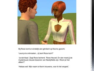 Bij Roos komt er eindelijk een glimlach op Kevins gezicht.

‘Leuk je te ontmoeten.. Jij bent Roos toch?’

‘Ja dat klopt.’ Zegt Roos lachend. ‘Roos Heuvel. En dan moet jij de
mysterieuze nieuwe bewoner van Newlyfields zijn. Woon je hier
alleen?’

‘Helaas wel. Mijn naam is Kevin trouwens, voor ik het vergeet.’
 