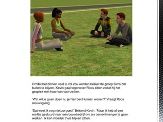 Omdat het binnen veel te vol zou worden besluit de groep Sims om
buiten te blijven. Kevin gaat tegenover Roos zitten zodat hij het
gesprek met haar kan voortzetten.

‘Wat wil je gaan doen nu je hier bent komen wonen?’ Vraagt Roos
nieuwsgierig.

‘Dat weet ik nog niet zo goed.’ Bekend Kevin. ‘Maar ik heb al een
mailtje gestuurd naar een bouwbedrijf om als cementmenger te gaan
werken. Ik kan moeilijk thuis blijven zitten.
 