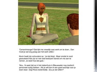 ‘Cementmenger? Dat lijkt me vreselijk saai werk om te doen.. Dan
moet je wel erg graag aan het werk willen.’

Kevin haalt zijn schouders op. ‘Ja dat klopt.. Maar omdat ik nooit
gestudeerd heb zijn er niet veel bedrijven bereid om me aan te
nemen. Je weet hoe dat gaat..’

‘Nou.. Ik weet dat ze in het ziekenhuis in Blauwwater nog medisch
personeel nodig hebben.. Als je wilt kan ik een goed woordje voor je
doen daar.’ Zegt Roos bedenkelijk. ‘Zou je dat willen?’
 