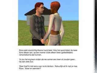Roos pakt voorzichtig Kevins hand beet. Voor het eerst kijken de twee
Sims elkaar aan, op een manier zoals alleen twee (gedeeltelijke)
romantieksims dat kunnen.

‘Ik zou het erg leuk vinden als we samen een keer uit zouden gaan..
Op een date dus.’

‘Daar hoef ik niet eens over na te denken.. Natuurlijk wil ik met je mee
Roos.. Waar en wanneer?’
 