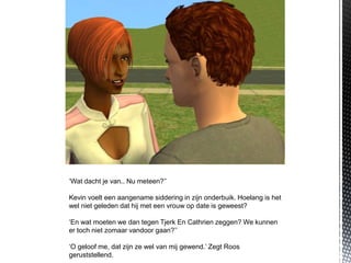 ‘Wat dacht je van.. Nu meteen?’’

Kevin voelt een aangename siddering in zijn onderbuik. Hoelang is het
wel niet geleden dat hij met een vrouw op date is geweest?

‘En wat moeten we dan tegen Tjerk En Cathrien zeggen? We kunnen
er toch niet zomaar vandoor gaan?’’

‘O geloof me, dat zijn ze wel van mij gewend.’ Zegt Roos
geruststellend.
 