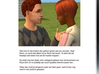 ‘Dan kan ik niet anders dan gehoor geven aan jou verzoek.’ Zegt
Kevin, zo zacht dat alleen hij en Roos het horen. ‘Ik denk dat wij
tweetjes wel weten hoe we lol moeten trappen.’

Hij strijkt met een teder, toch uitdagend gebaar over de bovenkant van
Roos shirt. Er is duidelijk een soort speelse chemie tussen hen.

‘Maar dan moet jij aangeven waar we heen gaan, want ik ben nog
nooit in het centrum geweest.’
 