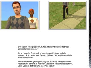 ‘Dat is geen enkel probleem.. Ik heb al bedacht waar we het heel
gezellig kunnen hebben.’

‘Ik ben bang dat Roos en ik er even tussenuit knijpen met zijn
tweetjes.’ Roept Kevin naar Tjerk en Cathrien. ‘Het was leuk dat jullie
even langskwamen.’

‘Oke, maak er een gezellige middag van. Ik zie het meteen wanneer
Roos iemand probeert te versieren. Vaak heeft ze daar alles voorover.’
Lacht Cathrien de twee Sims toe. ‘Veel plezier!’’
 
