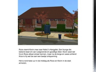 Roos neemt Kevin mee naar Haiko’’s Hangplek. Een lounge die
bekend staat om zijn rustgevende en gezellige sfeer. Kevin weet dat
hij en Roos elkaar amper kennen, maar na de lange en saaie ochtend
thuis is hij wel toe aan een beetje ontspanning.

Het is rond twee uur in de middag als Roos en Kevin in de stad
arriveren.
 