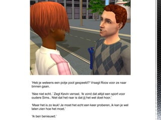 ‘Heb je weleens een potje pool gespeeld?’ Vraagt Roos voor ze naar
binnen gaan.

‘Nee niet echt..’ Zegt Kevin verrast. ‘Ik vond dat altijd een sport voor
oudere Sims.. Niet dat het raar is dat jij het wel doet hoor.’

‘Maar het is zo leuk! Je moet het echt een keer proberen, ik kan je wel
laten zien hoe het moet.’

‘Ik ben benieuwd.’
 