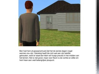 Ben had hem al gewaarschuwd dat het de eerste dagen nogal
wennen zou zijn. Gelukkig heeft die zich wel aan zijn belofte
gehouden, want er staat een klein wit huisje precies in het midden van
het terrein. Het is niet groot, maar voor Kevin is de ruimte en stilte om
hem heen een veel belangrijker pluspunt.
 