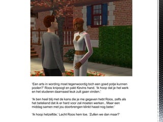 ‘Een arts in wording moet tegenwoordig toch een goed potje kunnen
poolen?’ Roos knipoogt en pakt Kevins hand. ‘Ik hoop dat je het werk
en het studeren daarnaast leuk zult gaan vinden.’

‘Ik ben heel blij met de kans die je me gegeven hebt Roos, zelfs als
het betekend dat ik er hard voor zal moeten werken.. Maar een
middag samen met jou doorbrengen klinkt haast nog beter.’

‘Ik hoop hetzelfde.’ Lacht Roos hem toe. ‘Zullen we dan maar?’
 