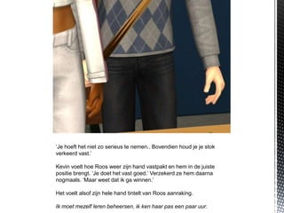 ‘Je hoeft het niet zo serieus te nemen.. Bovendien houd je je stok
verkeerd vast.’

Kevin voelt hoe Roos weer zijn hand vastpakt en hem in de juiste
positie brengt. ‘Je doet het vast goed.’ Verzekerd ze hem daarna
nogmaals. ‘Maar weet dat ik ga winnen.’

Het voelt alsof zijn hele hand tintelt van Roos aanraking.

Ik moet mezelf leren beheersen, ik ken haar pas een paar uur.
 