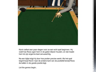 Kevin oefent een paar slagen voor ze een echt spel beginnen. Hij
voelt hoe Roos ogen hem in de gaten blijven houden, en dat maakt
hem tot zijn ergernis best zenuwachtig.

Na een tijdje krijgt hij door hoe poolen precies werkt. Als het spel
begint loopt Kevin naar de andere kant van de pooltafel terwijl Roos
de ballen in de goede positie legt.

Let the games begin..
 