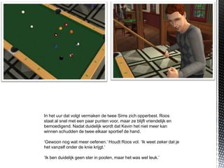 In het uur dat volgt vermaken de twee Sims zich opperbest. Roos
staat al snel met een paar punten voor, maar ze blijft vriendelijk en
bemoedigend. Nadat duidelijk wordt dat Kevin het niet meer kan
winnen schudden de twee elkaar sportief de hand.

‘Gewoon nog wat meer oefenen.’ Houdt Roos vol. ‘Ik weet zeker dat je
het vanzelf onder de knie krijgt.’

‘Ik ben duidelijk geen ster in poolen, maar het was wel leuk.’
 