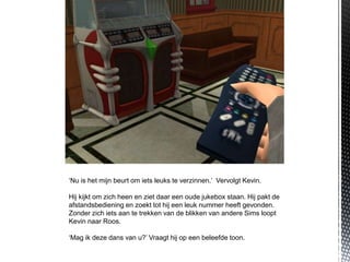 ‘Nu is het mijn beurt om iets leuks te verzinnen.’ Vervolgt Kevin.

Hij kijkt om zich heen en ziet daar een oude jukebox staan. Hij pakt de
afstandsbediening en zoekt tot hij een leuk nummer heeft gevonden.
Zonder zich iets aan te trekken van de blikken van andere Sims loopt
Kevin naar Roos.

‘Mag ik deze dans van u?’ Vraagt hij op een beleefde toon.
 