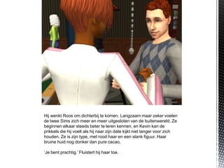 Hij wenkt Roos om dichterbij te komen. Langzaam maar zeker voelen
de twee Sims zich meer en meer uitgesloten van de buitenwereld. Ze
beginnen elkaar steeds beter te leren kennen, en Kevin kan de
prikkels die hij voelt als hij naar zijn date kijkt niet langer voor zich
houden. Ze is zijn type, met rood haar en een slank figuur. Haar
bruine huid nog donker dan pure cacao.

‘Je bent prachtig.’ Fluistert hij haar toe.
 