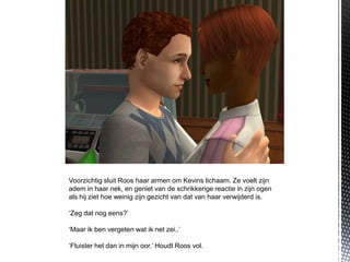 Voorzichtig sluit Roos haar armen om Kevins lichaam. Ze voelt zijn
adem in haar nek, en geniet van de schrikkerige reactie in zijn ogen
als hij ziet hoe weinig zijn gezicht van dat van haar verwijderd is.

‘Zeg dat nog eens?’

‘Maar ik ben vergeten wat ik net zei..’

‘Fluister het dan in mijn oor.’ Houdt Roos vol.
 