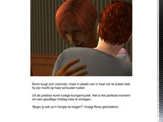 Kevin buigt zich voorover, maar in plaats van in haar oor te praten laat
hij zijn hoofd op haar schouder rusten.

Uit de jukebox komt rustige loungemuziek. Het is het perfecte moment
om een gezellige middag mee te eindigen..

‘Begin jij ook zo’n honger te krijgen?’ Vraagt Roos giechelend. .
 