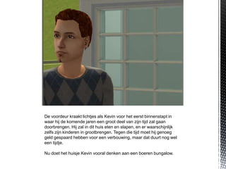 De voordeur kraakt lichtjes als Kevin voor het eerst binnenstapt in
waar hij de komende jaren een groot deel van zijn tijd zal gaan
doorbrengen. Hij zal in dit huis eten en slapen, en er waarschijnlijk
zelfs zijn kinderen in grootbrengen. Tegen die tijd moet hij genoeg
geld gespaard hebben voor een verbouwing, maar dat duurt nog wel
een tijdje.

Nu doet het huisje Kevin vooral denken aan een boeren bungalow.
 