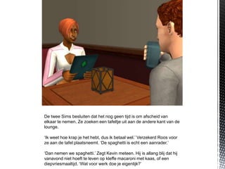 De twee Sims besluiten dat het nog geen tijd is om afscheid van
elkaar te nemen. Ze zoeken een tafeltje uit aan de andere kant van de
lounge.

‘Ik weet hoe krap je het hebt, dus ik betaal wel.’ Verzekerd Roos voor
ze aan de tafel plaatsneemt. ‘De spaghetti is echt een aanrader.’

‘Dan nemen we spaghetti.’ Zegt Kevin meteen. Hij is allang blij dat hij
vanavond niet hoeft te leven op kleffe macaroni met kaas, of een
diepvriesmaaltijd. ‘Wat voor werk doe je eigenlijk?’
 