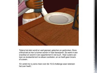 Tijdens het eten wordt er veel gepraat, gelachen en gedronken. Roos
onthult dat ze hier is komen wonen in haar tienerjaren. Ze werkt in een
snackbar en woont in een appartement in de buurt. Haar ouders zijn
toen ze studeerde kort na elkaar overleden, en ze heeft geen broers
of zussen.

‘En vertel me nu eens meer over die 10.G challange waar iedereen
het over heeft..’
 