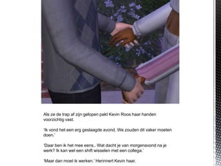 Als ze de trap af zijn gelopen pakt Kevin Roos haar handen
voorzichtig vast.

‘Ik vond het een erg geslaagde avond. We zouden dit vaker moeten
doen.’

‘Daar ben ik het mee eens.. Wat dacht je van morgenavond na je
werk? Ik kan wel een shift wisselen met een collega.’

‘Maar dan moet ik werken.’ Herinnert Kevin haar.
 