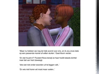 ‘Maar nu hebben we nog de hele avond voor ons, en ik zou onze date
op een passende manier af willen sluiten.’ Gaat Kevin verder.

‘En dat houdt in?’ Fluistert Roos terwijl ze haar hoofd steeds dichter
naar dat van hem beweegt.

‘Iets wat niet onder woorden uit te leggen valt..’

‘En wie niet horen wil moet maar voelen..’
 